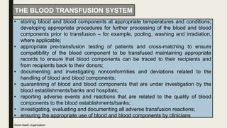 • storing blood and blood components at appropriate temperatures and conditions;
developing appropriate procedures for further processing of the blood and blood
components prior to transfusion – for example, pooling, washing and irradiation,
where applicable;
• appropriate pre-transfusion testing of patients and cross-matching to ensure
compatibility of the blood component to be transfused maintaining appropriate
records to ensure that blood components can be traced to their recipients and
from recipients back to their donors;
• documenting and investigating nonconformities and deviations related to the
handling of blood and blood components;
• quarantining of blood and blood components that are under investigation by the
blood establishments/banks and hospitals;
• reporting adverse events and reactions that are related to the quality of blood
components to the blood establishments/banks;
• investigating, evaluating and documenting all adverse transfusion reactions;
• ensuring the appropriate use of blood and blood components by clinicians
THE BLOOD TRANSFUSION SYSTEM
World Health Organizatiom
 