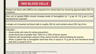RED BLOOD CELLS
Packed red blood cells (RBCs) are prepared from whole blood by removing approximately 250 mL
of plasma.
One unit of packed RBCs should increase levels of hemoglobin by 1 g per dL (10 g per L) and
hematocrit by 3 percent.
Indication :
• Acute sickle cell crisis (for stroke prevention)
• Acute blood loss of greater than 1500 mL or 30% of blood volume
• Patients with symptomatic anemia if they cannot function without treating the anemia
• When a patient has a hemoglobin level less than or equal to 10 g per dL and hematocrit level
less than or equal to 30 %
Sharma S, Sharma P, Tyler LN. Transfusion of blood and blood products: indications and complications.
Am Fam Physician. 2011 Mar 15;83(6):719-24. PMID: 21404983.
A single unit of packed red blood cells is roughly 350 mL and contains about 250 mg of iron
 
