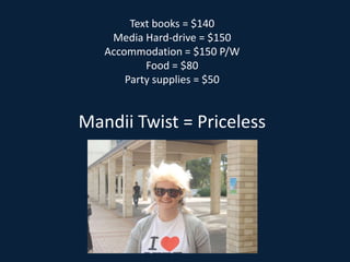 Text books = $140 Media Hard-drive = $150 Accommodation = $150 P/W Food = $80 Party supplies = $50 Mandii Twist = Priceless   