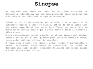 SinopseUm projecto que nasce da ideia de um jovem estudante de Engenharia Informática, que tem como princípio criar um fórum com o intuito de partilhar todo o tipo de informação.Criado no dia 27 de Junho do ano de 2008, o fórum tem sido um autêntico sucesso a todos os níveis. Embora já antes tenha tido uma outra experiência num outro blog/fórum, só nesta data se mudou em definitivo para o que é actualmente e desde aí cresceu a olhos vistos.O seu funcionamento reside a partir de várias áreas subdivididas. Desde a música aos filmes, passado pela parte do design e humor, todos podem publicar e trocar informações.O fórum como é hoje, tem vindo a sofrer várias transformaçõese sendo implantados novos meios de comunicação dos quais se destacam uma rádio online, streaming televisão com vários canais e ainda alguns chats online.