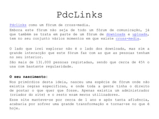 PdcLinks Pdclinks como um fórum de cross-media.Embora este fórum não seja de todo um fórum de comunicação, já que também se trata em parte de um fórum de downloads e uploads, tem no seu conjunto vários momentos em que existe cross-media.O lado que irei explorar não é o lado dos downloads, mas sim a grande interacção que este fórum faz com as que as pessoas tenham no seu interior.São mais de 131.000 pessoas registadas, sendo que cerca de 45% o usa com bastante regularidade.O seu nascimento:Nos primórdios desta ideia, nasceu uma espécie de fórum onde não existia regras especificas, e onde toda a gente tinha o direito de postar o que quer que fosse. Apenas existia um administrador (criador do site) e o resto eram meros utilizadores.Esse site manteve-se por cerca de 1 ano e após tanta afluência, acabaria por sofrer uma grande transformação e tornar-se no que é hoje. 