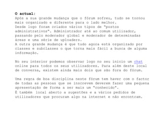 O actual:Após a sua grande mudança que o fórum sofreu, tudo se tornou mais organizado e diferente para o lado melhor.Desde logo foram criados vários tipos de “postos administrativos”. Administrador até ao comum utilizador, passando pelo moderador global e moderador de determinadas áreas e uma série de uploaders.A outra grande mudança é que tudo agora está organizado por classes e subclasses o que torna mais fácil a busca de alguma informação.No seu interior podemos observar logo no seu inicio um chat online para todos os seus utilizadores. Para além deste local de conversa, existem ainda mais dois que são fora do fórum.Uma regra de boa disciplina neste fórum tem haver com o factor de todas as pessoas que se inscrevem deverem fazer uma pequena apresentação de forma a ser mais um “conhecido”.É tambémlocal aberto a sugestões e a vários pedidos de utilizadores que procuram algo na internet e não encontram.