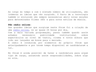 Ao longo do tempo e com o elevado número de utilizadores, são inúmeras as ideias que vão surgindo. O facto de a tecnologia também ir evoluindo são sempre necessárias abrir novas secções para determinados filmes (HD) e para novos estilos de música.Pdc rádio online:Das grandes ideias que surgiram neste fórum foi a criação de uma rádio online, no ar quase 24 horas por dia.Com a mais variada programação, passa também quando assim achamos necessário publicidade institucional sobre espectáculos ao nível de teatro, cinema e novos álbuns que irão ser lançados em breve para o mercado.A rádio é conduzida por elementos do próprio fórum que antecipadamente e por terem tempo disponível se candidataram a tal.No fórum é ainda possível de haver a candidatura para algum tipo de cargo, assumindo assim responsabilidades, sobre algo no site.
