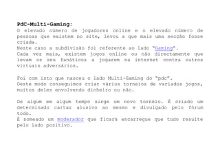 PdC-Multi-Gaming:O elevado número de jogadores online e o elevado número de pessoas que existem no site, levou a que mais uma secção fosse criada. Neste caso a subdivisão foi referente ao lado “Gaming”.Cada vez mais, existem jogos online ou não directamente que levam os seu fanáticos a jogarem na internet contra outros virtuais adversários.Foi com isto que nasceu o lado Multi-Gaming do “pdc”.Deste modo conseguimos criar vários torneios de variados jogos, muitos deles envolvendo dinheiro ou não.De algum em algum tempo surge um novo torneio. É criado um determinado cartaz alusivo ao mesmo e divulgado pelo fórum todo.É nomeado um moderador que ficará encarregue que tudo resulte pelo lado positivo.