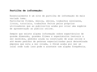Partilha de informação:Essencialmente é um site de partilha de informação do mais variado tema.Partilha-se filmes, música, séries, trabalhos escolares, livros, tutoriais, trabalhos feitos pelos próprios utilizadores que ao publica-los acaba por criar uma espécie de apresentação ao publico online. Sempre que existe alguma informação sobre espectáculos de grande dimensão, grandes filmes e espectáculos teatrais a ser exibidos, pedidos ajuda na construção de algo online e até mesmo pedidos de pessoas especializadas para determinada empresa que esta a ser criada, o fórum acaba por ser um local onde tudo isso pode e acontece com alguma frequência.