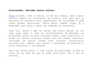 Discussões, dúvidas entre outros:Fórum provem, tudo o indica, já da era romana, após alguns séculos depois do nascimento de Cristo. Era aqui que se discutia os assuntos mais importantes da sociedade e onde todos podiam participar. Desta época também surge já o moderador que tinha o dever de comandar as conversas.Como tal, sendo o pdc um fórum, não podia deixar de ter todo esse lado. O lado do esclarecimento de dúvidas, as discussões sobre os mais variados temas, lado humorístico e ainda as várias notícias sejam elas em vídeo, escritas, retiradas de várias fontes como jornais, telejornais, revistas etc. (Neste caso existe a obrigação de publicar a fonte referente à informação).Aqui não existe muito o lado rígido de publicação já que se trata de um lado em que se pode participar com o seu à-vontade.