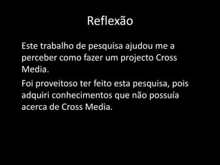 ReflexãoEste trabalho de pesquisa ajudou me a perceber como fazer um projecto Cross Media.Foi proveitoso ter feito esta pesquisa, pois adquiri conhecimentos que não possuía acerca de Cross Media.