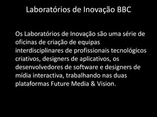 Laboratórios de Inovação BBC	Os Laboratórios de Inovação são uma série de oficinas de criação de equipas interdisciplinares de profissionais tecnológicos criativos, designers de aplicativos, os desenvolvedores de software e designers de mídia interactiva, trabalhando nas duas plataformas Future Media & Vision.