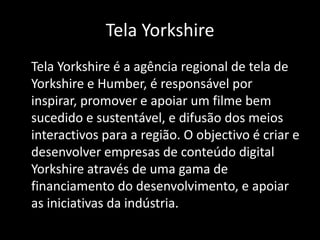 Tela Yorkshire	Tela Yorkshire é a agência regional de tela de Yorkshire e Humber, é responsável por inspirar, promover e apoiar um filme bem sucedido e sustentável, e difusão dos meios interactivos para a região. O objectivo é criar e desenvolver empresas de conteúdo digital Yorkshire através de uma gama de financiamento do desenvolvimento, e apoiar as iniciativas da indústria.