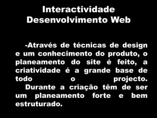 InteractividadeDesenvolvimento Web-Através de técnicas de design e um conhecimento do produto, o planeamento do site é feito, a criatividade é a grande base de todo o projecto. 	Durante a criação têm de ser um planeamento forte e bem estruturado.