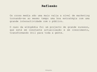 Reflexão Wikipédia Os cross media são uma mais valia a nível de marketing tornando-se ao mesmo tempo uma boa estratégia com uma grande interactividade com o público.  O caso da wikipédia foi um projecto de grande sucesso, que está em constante actualização e em crescimento, transformando útil para toda a gente. 