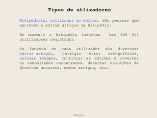 Tipos de utlizadores Wikipedista, utilizador ou editor , são pessoas que escrevem e editam artigos na Wikipédia.  De momento a Wikipédia lusófona  tem 848 614 utilizadores registados. As funções de cada utilizador são diversas:  editar artigos , corrigir erros ortográficos, colocar imagens, controlar as edições e reverter os vandalismos encontrados, detectar violações de direitos autorais, mover artigos, etc.  Wikipédia 