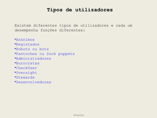Tipos de utilizadores Existem diferentes tipos de utilizadores e cada um desempenha funções diferentes: Anónimos Registados Robots ou bots Fantoches ou Sock puppets Administradores Burocratas CheckUser  Oversight Stewards Desenvolvedores Wikipédia 