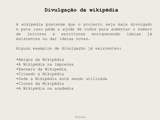 Divulgação da wikipédia A wikipédia pretende que o projecto seja mais divulgado e para isso pede a ajuda de todos para aumentar o número de leitores e escritores enriquecendo ideias já existentes ou dar ideias novas. Alguns exemplos de divulgação já existentes: • Amigos da Wikipédia • A Wikipédia na imprensa • Banners da Wikipedia • Citando a Wikipédia • Onde a Wikipédia está sendo utilizada • Clones da Wikipédia • A Wikipédia na academia Wikipédia 