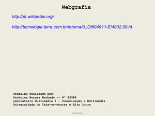 Webgrafia http://pt.wikipedia.org/ http://tecnologia.terra.com.br/interna/0,,OI504911-EI4802,00.html Trabalho realizado por: Sandrina Borges Machado -- Nº 39389 Laboratório Multimédia 1 – Comunicação e Multimédia Universidade de Trás-os-Montes e Alto Douro Wikipédia 