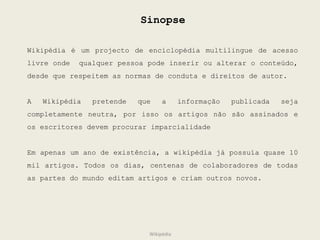 Sinopse Wikipédia é um projecto de enciclopédia multilingue de acesso livre onde  qualquer pessoa pode inserir ou alterar o conteúdo, desde que respeitem as normas de conduta e direitos de autor. A Wikipédia pretende que a informação publicada seja completamente neutra, por isso os artigos não são assinados e os escritores devem procurar imparcialidade Em apenas um ano de existência, a wikipédia já possuía quase 10 mil artigos. Todos os dias, centenas de colaboradores de todas as partes do mundo editam artigos e criam outros novos. Wikipédia 
