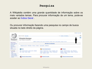 Pesquisa A Wikipédia contém uma grande quantidade de informação sobre os mais variados temas. Para procurar informação de um tema, pode-se aceder ao  Índice Geral  .   Ou procurar informação fazendo uma pesquisa no campo de busca situada no lado direito da página. Wikipédia 