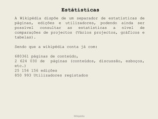 Estátisticas A Wikipédia dispõe de um separador de estatísticas de páginas, edições e utilizadores, podendo ainda ser possível consultar as estatísticas a nível de comparações de projectos (Vários projectos, gráficos e tabelas). Sendo que a wikipédia conta já com: 680361 páginas de conteúdo,  2 624 030 de  páginas (conteúdos, discussão, esboços, etc.) 25 156 156 edições 850 993 Utilizadores registados Wikipédia 