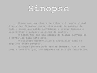 SinopseHomem com uma câmara de filmar: O remake global é um vídeo filmado, com a intervenção de pessoas de todo o mundo que estão convidadas a gravar imagens e  interpretar o roteiro original de Vertov. O homem AOS com uma câmara de filmar convida-os e enviá-los para este site. O software desenvolvido é especifico para os arquivos deste projeto.	Qualquer pessoa pode enviar imagens. Assim com toda a contribuição, consegue-se criar algo fantástico.