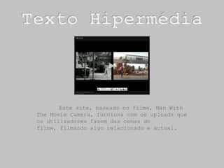 Texto Hipermédia	Este site, baseado no filme, Man With TheMovie Camera, funciona com os uploads que os utilizadores fazem das cenas do filme, filmando algo relacionado e actual. 