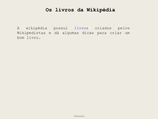 Os livros da Wikipédia A wikipédia possui  livros  criados pelos Wikipedistas e dá algumas dicas para criar um bom livro. Wikipédia 