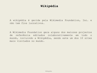 Wikipédia A wikipédia é gerida pela Wikimedia Foundation, Inc. e não tem fins lucrativos. A Wikimedia Foundation gera alguns dos maiores projectos de referência editados colaborativamente em todo o mundo, incluindo a Wikipédia, sendo este um dos 10 sites mais visitados no mundo. Wikipédia 