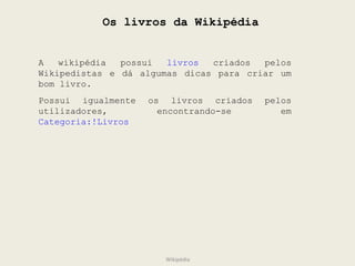 Os livros da Wikipédia A wikipédia possui  livros  criados pelos Wikipedistas e dá algumas dicas para criar um bom livro. Possui igualmente os livros criados pelos utilizadores, encontrando-se em  Categoria:!Livros Wikipédia 