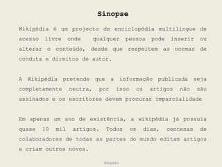 Sinopse Wikipédia é um projecto de enciclopédia multilingue de acesso livre onde  qualquer pessoa pode inserir ou alterar o conteúdo, desde que respeitem as normas de conduta e direitos de autor. A Wikipédia pretende que a informação publicada seja completamente neutra, por isso os artigos não são assinados e os escritores devem procurar imparcialidade Em apenas um ano de existência, a wikipédia já possuía quase 10 mil artigos. Todos os dias, centenas de colaboradores de todas as partes do mundo editam artigos e criam outros novos. Wikipédia 
