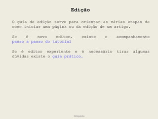 Edição O guia de edição serve para orientar as várias etapas de como iniciar uma página ou da edição de um artigo.  Se é novo editor, existe o acompanhamento  passo a passo do tutorial Se é editor experiente e é necessário tirar algumas dúvidas existe o  guia prático. Wikipédia 