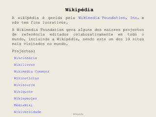 Wikipédia A wikipédia é gerida pela  Wikimedia Foundation, Inc.  e não tem fins lucrativos. A Wikimedia Foundation gera alguns dos maiores projectos de referência editados colaborativamente em todo o mundo, incluindo a Wikipédia, sendo este um dos 10 sites mais visitados no mundo. Projectos:  Wikcionário  Wikilivros Wikimedia Commons  Wikinotícias Wikisource Wikiquote  Wikispecies  MediaWiki  Wikiversidade Wikipédia 
