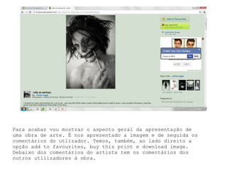 Para acabar vou mostrar o aspecto geral da apresentação de uma obra de arte. É nos apresentado a imagem e de seguida os comentários do utlizador. Temos, também, ao lado direito a opção add to favourites, buy this print e download image. Debaixo dos comentários do artista tem os comentários dos outros utilizadores à obra. 