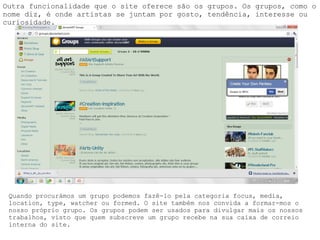 Outra funcionalidade que o site oferece são os grupos. Os grupos, como o nome diz, é onde artistas se juntam por gosto, tendência, interesse ou curiosidade. Quando procurámos um grupo podemos fazê-lo pela categoria focus, media, location, type, watcher ou formed. O site também nos convida a formar-mos o nosso próprio grupo. Os grupos podem ser usados para divulgar mais os nossos trabalhos, visto que quem subscreve um grupo recebe na sua caixa de correio interna do site. 