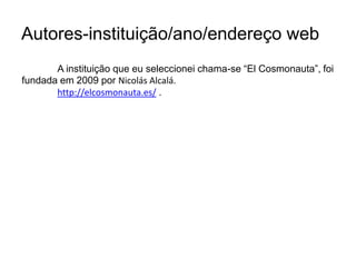 Autores-instituição/ano/endereço web 	A instituição que eu seleccionei chama-se “El Cosmonauta”, foi fundada em 2009 por NicolásAlcalá. http://elcosmonauta.es/ . 