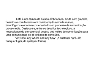  Este é um campo de estudo embrionário, ainda com grandes desaﬁos e com factores em consideração como humanos, tecnológicos e económicos envolvidos no processo de comunicação cross-media. Destaca-se, entre os desaﬁos tecnológicos, a necessidade de oferecer fácil acesso aos meios de comunicação para uma comunicação de co-criação de conteúdo.	“Anytime, any where and any how” (A qualquer hora, em quaquer lugar, de qualquer forma).