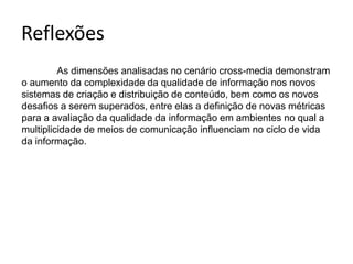 	As dimensões analisadas no cenário cross-media demonstram o aumento da complexidade da qualidade de informação nos novos sistemas de criação e distribuição de conteúdo, bem como os novos desaﬁos a serem superados, entre elas a definição de novas métricas para a avaliação da qualidade da informação em ambientes no qual a multiplicidade de meios de comunicação inﬂuenciam no ciclo de vida da informação.Reflexões