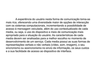 	A experiência do usuário nesta forma de comunicação torna-se mais rica, oferecendo uma diversidade maior de opções de interacção com os sistemas computacionais, incrementando a possibilidade de acesso à mensagem veiculada, além do uso contextualizado de cada media, ou seja, o uso do dispositivo e meio de comunicação mais apropriado para a situação do usuário. As características de cada media devem ser analisadas para a melhor escolha no momento de desenvolvimento de um serviço. Cada media possui as suas formas de representações verbais e não verbais (vídeo, som, imagem), o seu sincronismo ou assincronismo no envio da informação, os seus custos e a sua facilidade de acesso ao dispositivo de interface.