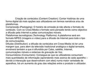 	Criação de conteúdos (ContentCreation): Contar histórias de uma forma digital dá mais opções aos utilizadores em termos narrativos e/ou de plataformas.Compressão (Packaging): O horário de emissão já não afecta o formato do conteúdo. Com os Cross-Media o formato será pensado tendo como objectivo a difusão pela Internet e pelas comunicações móveis. Plataformas tecnológicas (TechnologyPlatforms): A plataforma será em formato MPEG (imagens e vídeo) para a difusão da Internet para todo o tipo de comunicações.Difusão (Distribution): a difusão de conteúdos em Cross-Media irá ter uma margem que, para alem da televisão tradicional analógica e digital terrestre, envolverá também a que é difundida por Cabo, satélite, Internet, comunicações móveis e sistemas de gravação de Voz.Consumidores (Consumers): Consegue-se que os utilizadores consumam mais quantidades de informação (aprendendo mais acerca de cada aparelho – devido à interacção que desenvolvem com eles) numa maior variedade de aparelhos, há um aumento do grau das relações entre o produtor e utilizador.
