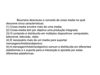  Boumans descreveu o conceito de cross media no qual descreve cinco características:(1) Cross-media envolve mais de uma media;(2) Cross-media tem por objetivo uma produção integrada;(3) O conteúdo é distribuído em múltiplos dispositivos: computador, telemóvel, televisão, rádio;(4) É necessário mais de um media para suportar mensagens/história/objectivo;(5) A mensagem/história/objectivo comum e distribuída em diferentes plataformas e o suporte para a interacção é apoiada por estas diferentes plataformas.