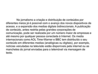  No jornalismo a criação e distribuição de conteúdos por diferentes meios já é possível com o avanço dos novos dispositivos de acesso, e a expansão dos medias digitais bidireccionais. A publicação de conteúdo, antes restrita pelas grandes corporações de comunicação, pode ser realizada por um número maior de empresas e até mesmo por qualquer pessoa conectada à Internet. Os media internacionais como AOL Time-Warner e BBC tem distribuído o seu conteúdo em diferentes medias (analógicas ou digitais), por exemplo, notícias veiculadas na televisão estão disponíveis pela internet ou as manchetes do jornal enviadas para o telemóvel via mensagem de texto.