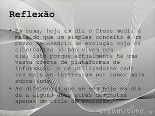 Reflexão
• Em suma, hoje em dia o Cross media é
  mais do que um simples conceito é um
  passo necessário de evolução cujo os
  cibernautas já não vivem sem
  ele, isto porque actualmente há uma
  vasta oferta de plataformas de
  informação e os utilizadores cada
  vez mais se interessam por saber mais
  sobre tudo.
• As diferenças que se vêm hoje em dia
  de a alguns anos atrás demonstra
  apenas um ciclo de evolução.
 