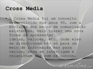 Cross Media
• O Cross Media foi um conceito
  desenvolvido nos anos 90, com a
  evolução dos meios de comunicação
  existentes, veio trazer uma nova
  forma de apresentar
  ideias, valores, etc… onde eles
  se direccionam não só para um
  meio de informação mas para
  vários, onde se interligam e
  relacionam uns com os outros.
 