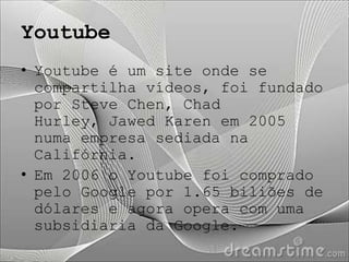 Youtube
• Youtube é um site onde se
  compartilha vídeos, foi fundado
  por Steve Chen, Chad
  Hurley, Jawed Karen em 2005
  numa empresa sediada na
  Califórnia.
• Em 2006 o Youtube foi comprado
  pelo Google por 1.65 biliões de
  dólares e agora opera com uma
  subsidiaria da Google.
 