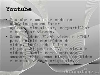 Youtube
• Youtube é um site onde os
  usuários podem fazer
  upload, visualizar, compartilhar
  e comentar vídeos.
• Usam o Adobe Flash vídeo e HTML5
  para exibir conteúdos de
  vídeo, incluindo filmes
  clipes, clipes de TV, musicas e
  vídeos, assim como conteúdos
  amador, tais como blog s de vídeo
  e curtas vídeos originais.
 