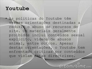 Youtube
• As politicas do Youtube têm
  varias orientações destinadas a
  reduzir o abuso de recursos do
  site. Os materiais geralmente
  proibidos inclui conteúdos sexual
  explicito, vídeos de abusos
  animal, entre outros. Apesar
  destas orientações, o Youtube tem
  enfrentado criticas por conteúdos
  que violam estas directrizes.
 
