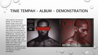 TINIE TEMPAH – ALBUM - DEMONSTRATION
TINIE TEMPAH IS AN ENGLISH
RAPPER. TO THE RIGHT IS IS
ABLUM COVER O HIS LATEST
ALBUM ‘DEMONSTRATION’ WHICH
WAS RELEASED IN 2013. FROM
THE ALBUM COVER ITSELF, HE IS
THE CENTRE OF ATTENTION AT
WHICH LETS YOU KNOW THAT HE
IS IMPORTANT. THE BLACK AND
WHITE BACKGROUND SUGGESTS
THE GENRE OF THE MUSIC IS HIP
HOP AS IT IS QUITE DARK. THE
PARENT ADVISORY LABEL LETS US
KNOW THAT THERE IS BAD
LANGUAGE WHICH ALSO
STEREOTYPES TOWARDS HIP HOP.
THE BACK OF THE ALBUM SHOWS
THE SONGS IN A FONT IS
MYSTERIOUS.
 
