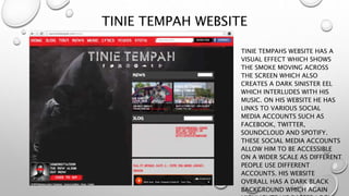 TINIE TEMPAH WEBSITE
TINIE TEMPAHS WEBSITE HAS A
VISUAL EFFECT WHICH SHOWS
THE SMOKE MOVING ACROSS
THE SCREEN WHICH ALSO
CREATES A DARK SINISTER EEL
WHICH INTERLUDES WITH HIS
MUSIC. ON HIS WEBSITE HE HAS
LINKS TO VARIOUS SOCIAL
MEDIA ACCOUNTS SUCH AS
FACEBOOK, TWITTER,
SOUNDCLOUD AND SPOTIFY.
THESE SOCIAL MEDIA ACCOUNTS
ALLOW HIM TO BE ACCESSIBLE
ON A WIDER SCALE AS DIFFERENT
PEOPLE USE DIFFERENT
ACCOUNTS. HIS WEBSITE
OVERALL HAS A DARK BLACK
BACKGROUND WHICH AGAIN
 
