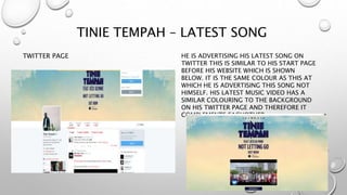 TINIE TEMPAH – LATEST SONG
HE IS ADVERTISING HIS LATEST SONG ON
TWITTER THIS IS SIMILAR TO HIS START PAGE
BEFORE HIS WEBSITE WHICH IS SHOWN
BELOW. IT IS THE SAME COLOUR AS THIS AT
WHICH HE IS ADVERTISING THIS SONG NOT
HIMSELF. HIS LATEST MUSIC VIDEO HAS A
SIMILAR COLOURING TO THE BACKGROUND
ON HIS TWITTER PAGE AND THEREFORE IT
COMPLEMENTS EACHOTHER.
TWITTER PAGE
 