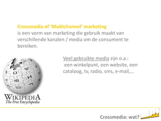 Crossmedia of ‘Multichannel’ marketingis eenvorm van marketing die gebruikmaakt van verschillendekanalen / media om de consumenttebereiken.Veelgebruikte mediazijno.a.:eenwinkelpunt, een website, eencataloog, tv, radio, sms, e-mail,…Crossmedia: wat?