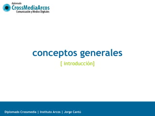 conceptos generales
                                     [ introducción]




Diplomado Crossmedia | Instituto Arcos | Jorge Cantú
 