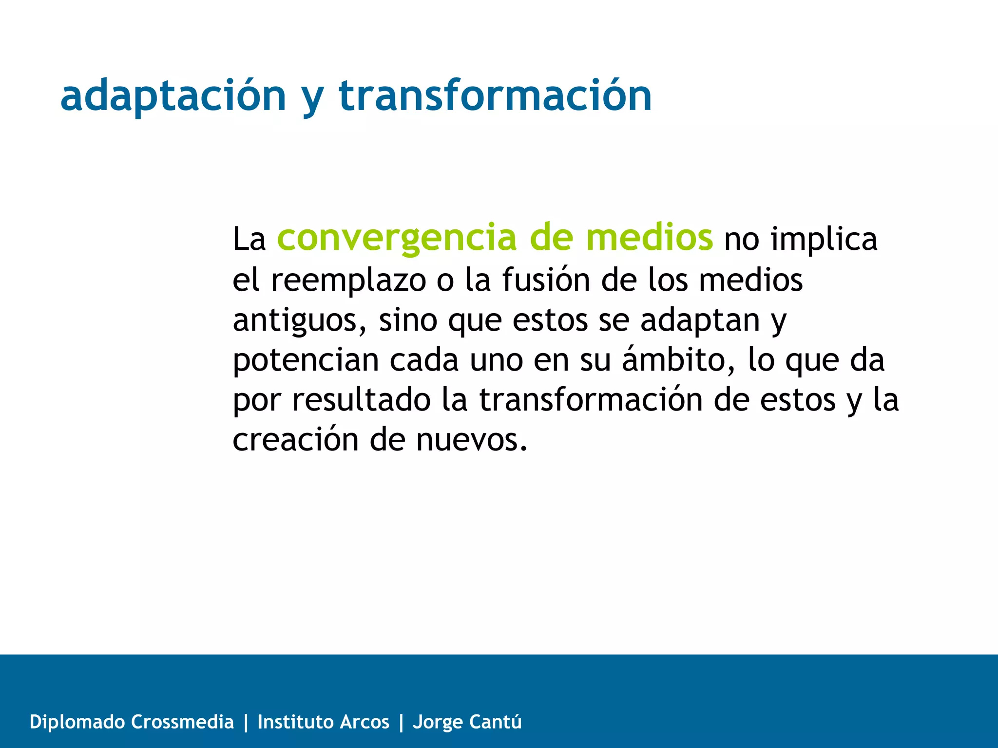 adaptación y transformación


                     La convergencia de medios no implica
                     el reemplazo o la fusión de los medios
                     antiguos, sino que estos se adaptan y
                     potencian cada uno en su ámbito, lo que da
                     por resultado la transformación de estos y la
                     creación de nuevos.




Diplomado Crossmedia | Instituto Arcos | Jorge Cantú
 
